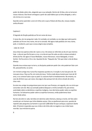poder do diabo sobre eles, alegando que a sua salvação. Dentro de 10 dias, eles se tornaram
novas criaturas. Eles foram entregues a partir de cada hábito que os tinha obrigado, e até o
céu tornou-se a sua casa.
Quando vamos aprender a orar em linha com o que a Palavra de Deus diz, nossas orações
serão eficazes!
Capítulo 2
O Segredo de Oração pedindo ao Pai em nome de Jesus
E nesse dia, vós me perguntar nada. Em verdade, em verdade, eu vos digo que tudo quanto
pedirdes ao Pai em meu nome, ele vo-lo conceda. Até agora nada pedistes em meu nome;
pedi, e recebereis, para que a vossa alegria seja completa.
- João 16: 23,24
Jesus disse isso apenas antes de ir para a cruz. Ele estava se referindo ao dia em que vivemos
hoje - o dia em que Ele foi para a cruz, e no dia em que Ele subiu ao alto e estava sentado à
direita do Pai. Ele agora é nosso Mediador, nosso intercessor, nosso Advogado, e nosso
Senhor. Ele fica entre o Pai e nós. Quando Ele diz: "Naquele dia," Ele quer dizer o dia da Nova
Aliança.
Quando Jesus estava aqui na terra, os discípulos poderiam pedir-Lhe: eles poderiam falar com
Ele, pessoalmente, na carne.
Um ministro amigo meu nunca fica respostas quando ora. A oração é uma luta para ele. Ele
reza para Jesus. Peço ao Pai, em nome de Jesus. Tenho orado dessa maneira por mais de 50
anos, e eu comecei tudo o que eu pedi. Eu costumo fazê-lo imediatamente. No entanto, no
caso do dinheiro que, por vezes, leva alguns dias porque tem de entrar através de vários
chan¬nels.
Se este meu amigo me perguntasse para orar por suas finanças, em seguida, ele e eu teria que
concordar com ele. Mas sua vontade poderia bloquear a minha vontade e fé, pois temos
autoridade sobre os demônios e espíritos malignos, mas não temos poder sobre os espíritos
humanos. Se tivéssemos poder sobre os espíritos humanos, então poderíamos fazer
every¬body salvas.
No livro de John G. Lake, Sermões em domínio sobre Demons, doença e morte, ele fala sobre
orando por um homem que tinha diabetes açúcar. Eles se ajoelharam para orar, quando de
repente Lake perguntou ao homem o que este 5,000 dólar foi que começou a aparecer diante
dele. O homem respondeu que seu irmão e ele tinha sido no negócio e seu irmão havia
morrido. Sua irmã-de-lei queria
8
 