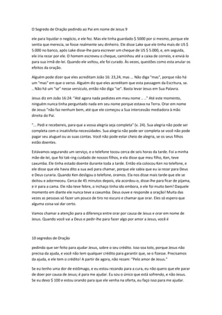 O Segredo de Oração pedindo ao Pai em nome de Jesus 9
ele para liquidar o negócio, e ele fez. Mas ele tinha guardado $ 5000 por si mesmo, porque ele
sentia que merecia, se fosse realmente seu dinheiro. Ele disse Lake que ele tinha mais de US $
5.000 no banco, após Lake disse-lhe para escrever um cheque de US $ 5.000, e, em seguida,
ele iria rezar por ele. O homem escreveu o cheque, caminhou até a caixa de correio, e enviá-lo
para sua irmã-de-lei. Quando ele voltou, ele foi curado. Às vezes, questões como esta anular os
efeitos da oração.
Alguém pode dizer que eles acreditam João 16: 23,24, mas ... Não diga "mas", porque não há
um "mas" em que o verso. Alguém diz que eles acreditam que esta passagem da Escritura, se.
.. Não há um "se" nesse versículo, então não diga "se". Basta levar Jesus em Sua Palavra.
Jesus diz em João 16:24: "Até agora nada pedistes em meu nome .. .." Até este momento,
ninguém nunca tinha perguntado nada em seu nome porque estava na Terra. Orar em nome
de Jesus "não faz nenhum bem, até que ele começou a Sua intercessão mediadora à mão
direita do Pai.
"... Pedi e recebereis, para que a vossa alegria seja completa" (v. 24). Sua alegria não pode ser
completa com o insatisfeita necessidades. Sua alegria não pode ser completa se você não pode
pagar seu aluguel ou as suas contas. Você não pode estar cheio de alegria, se os seus filhos
estão doentes.
Estávamos segurando um serviço, e o telefone tocou cerca de seis horas da tarde. Foi a minha
mãe-de-lei, que foi tak¬ing cuidado de nossos filhos, e ela disse que meu filho, Ken, teve
caxumba. Ele tinha estado doente durante toda a tarde. Então ela colocou Ken no telefone, e
ele disse que ele havia dito a sua avó para chamar, porque ele sabia que eu ia rezar para Deus
e Deus curaria. Quando Ken desligou o telefone, oramos. Ela nos disse mais tarde que ele se
deitou e adormeceu. Cerca de 45 minutos depois, ela acordou-o, disse-lhe para ficar de pijama,
e ir para a cama. Ele não teve febre, o inchaço tinha ido embora, e ele foi muito bem! Daquele
momento em diante ele nunca teve a caxumba. Deus ouve e responde a oração! Muita das
vezes as pessoas só fazer um pouco de tiro no escuro e chamar que orar. Eles só espero que
alguma coisa vai dar certo.
Vamos chamar a atenção para a diferença entre orar por causa de Jesus e orar em nome de
Jesus. Quando você vai a Deus e pedir-lhe para fazer algo por amor a Jesus, você é
10 segredos de Oração
pedindo que ser feito para ajudar Jesus, sobre o seu crédito. Isso soa tolo, porque Jesus não
precisa da ajuda, e você não tem qualquer crédito para garantir que, se o fizesse. Precisamos
da ajuda, e ele tem o crédito! A partir de agora, não rezam: "Pelo amor de Jesus."
Se eu tenho uma dor de estômago, e eu estou rezando para a cura, eu não quero que ele parar
de doer por causa de Jesus; é para me ajudar. Eu sou o único que está sofrendo, e não Jesus.
Se eu devo $ 100 e estou orando para que ele venha na oferta, eu faço isso para me ajudar.
 