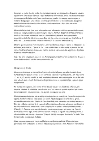 tornaram-se muito doente, então eles começaram a orar uns pelos outros. Enquanto oravam,
alguém teve uma revela¬tion que a água do hotel foi envenenado, então eles disseram o resto
do grupo para não beber mais. Todo mundo estava curado. Em seguida, eles tomaram o
restante da água para uma estação naval nas proximidades e se tivesse testado. Os agentes
examinam disse-lhes que não havia veneno suficiente em que a água para matar um
regimento de homens.
Alguém tinha tentado fazer uma brincadeira cruel sobre estes ministros, porque todo mundo
sabia que esse grupo acreditava em milagres e curas. Nenhum do partido tinha que ter ajuda
médica! Eles tinham o direito de invocar a imunidade no Nome de Jesus, porque eles
acidentalmente tinha sido envenenado. Este não é o ensino extremo, porque é na Palavra. A
Bíblia diz: "... e porão as mãos sobre os enfermos, e os curarão" (Marcos 16:18).
Observe que Jesus disse: "Em meu nome .. eles falarão novas línguas e porão as mãos sobre os
enfermos, e os curarão...." (Marcos 16: 17-18). Você coloca as mãos sobre as pessoas em seu
nome. Você faz o falar em línguas, e o Espírito Santo dá a pronunciação. Você tem o direito de
fazer isso em nome de Jesus.
Isso é tão forte e legal, pois ele pode ser. A criança comum de Deus tem tanto direito de usar o
nome de Jesus contra o diabo como um ministro faz.
12 segredos de Oração
Alguém me disse que, se tivesse fé suficiente, ele poderia fazer o que a Escritura diz. Jesus
nunca disse uma palavra sobre a fé nas Escrituras. Ele disse: "aquele que crê ... Em meu nome
..." (w. 16,17). Você já tem fé. Se você acredita no Nome de Jesus, em seguida, usá-lo. Ele não
está lutando para a fé; ele é simplesmente corajosamente os nossos direitos, e usando o que
nos pertence.
No mundo dos negócios, você tem o direito de usar o que é seu. Você não acha que, em
seguida, sobre ter fé suficiente. Isso não entrar na sua mente. É quando a pessoa que precisa
de cura age sobre o que pertence a ele, que ele consegue a sua cura.
Muito dos povos do tempo não acredito como deveriam na cura divina. Eles estão consentindo
apenas mentalmente que essas coisas são assim. Nós temos pessoas sentadas na igreja,
atestando que conhecem a Palavra de Deus é verdade, mas eles ainda não entendi a sua cura.
Eles não estão no exercício da fé e usando o Nome de Jesus. Quando agimos de acordo com a
Palavra, ele funciona. James disse: "Sede cumpridores da palavra e não somente ouvintes ..."
(Tiago 1:22). É apenas uma questão de saber o que nos pertence e agir sobre ela. Ele está
tendo o seu direito legal. James continua a dizer: "Porque, se alguém é ouvinte da palavra, e
não cumpridor, ele engana a si mesmo" (Tiago 1: 23-26). A margem diz que ele "se ilude." Nós
temos muitas pessoas auto-iludidos.
Atuar como corajosamente como você faria no mundo dos negócios. O Nome de Jesus
pertence a mim, tanto como as minhas mãos e os pés pertence a mim. Acabei de ir em frente
 
