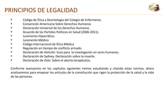 º Código de Ética y Deontología del Colegio de Enfermeros.
º Convención Americana Sobre Derechos Humanos
º Declaración Universal de los Derechos Humanos
º Acuerdo de los Partidos Políticos en Salud (2006-2011).
º Juramento Hipocrático.
º Juramento Médico
º Código Internacional de Ética Médica
º Regulación en tiempo de conflicto armado.
º Declaración de Helsinki: Guía para la investigación en seres humanos.
º Declaración de Sydney: Declaración sobre la muerte.
º Declaración de Oslo: Sobre el aborto terapéutico.
Conforme avanzamos en los capítulos siguientes iremos estudiando y citando estas normas, ahora
analizaremos para empezar los artículos de la constitución que rigen la protección de la salud y la vida
de las personas.
PRINCIPIOS DE LEGALIDAD
 