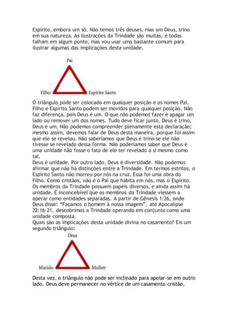 Espírito, embora um só. Não temos três deuses, mas um Deus, trino
em sua natureza. As ilustrações da Trindade são muitas, e todas
falham em algum ponto, mas vou usar uma bastante comum para
ilustrar algumas das implicações desta unidade.
O triângulo pode ser colocado em qualquer posição e os nomes Pai,
Filho e Espírito Santo podem ser movidos para qualquer posição. Não
faz diferença, pois Deus é um. O que não podemos fazer é apagar um
lado ou remover um dos nomes. Tudo deve ficar junto. Deus é trino,
Deus é um. Não podemos compreender plenamente esta declaração;
mesmo assim, devemos falar de Deus desta maneira, porque foi assim
que ele se revelou. Não saberíamos que Deus é trino se ele não
tivesse se revelado dessa forma. Não poderíamos saber que Deus é
uma unidade não fosse o fato de ele ter revelado a si mesmo como
tal.
Deus é unidade. Por outro lado, Deus é diversidade. Não podemos
afirmar que não há distinções entre a Trindade. Em termos estritos, o
Espírito Santo não morreu por nós na cruz. Essa foi uma obra do
Filho. Como cristãos, não é o Pai que habita em nós, mas o Espírito.
Os membros da Trindade possuem papéis diversos, e ainda assim há
unidade. É inconcebível que os membros da Trindade viessem a
operar como entidades separadas. A partir de Gênesis 1:26, onde
Deus disse: “Façamos o homem à nossa imagem”, até Apocalipse
22:16-21, descobrimos a Trindade operando em conjunto como uma
unidade composta.
Quais são as implicações desta unidade divina no casamento? Eis um
segundo triângulo:
Desta vez, o triângulo não pode ser inclinado para apoiar-se em outro
lado. Deus deve permanecer no vértice de um casamento cristão.
 