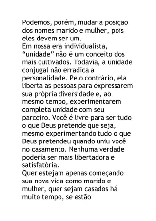Podemos, porém, mudar a posição
dos nomes marido e mulher, pois
eles devem ser um.
Em nossa era individualista,
“unidade” não é um conceito dos
mais cultivados. Todavia, a unidade
conjugal não erradica a
personalidade. Pelo contrário, ela
liberta as pessoas para expressarem
sua própria diversidade e, ao
mesmo tempo, experimentarem
completa unidade com seu
parceiro. Você é livre para ser tudo
o que Deus pretende que seja,
mesmo experimentando tudo o que
Deus pretendeu quando uniu você
no casamento. Nenhuma verdade
poderia ser mais libertadora e
satisfatória.
Quer estejam apenas começando
sua nova vida como marido e
mulher, quer sejam casados há
muito tempo, se estão
 