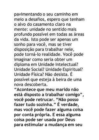 pavimentando o seu caminho em
meio a desafios, espero que tenham
o alvo do casamento claro na
mente: unidade no sentido mais
profundo possível em todas as áreas
da vida. Isto pode ser apenas um
sonho para você, mas se tiver
disposição para trabalhar nele,
pode torná-lo realidade. Você pode
imaginar como seria obter um
diploma em Unidade Intelectual?
Unidade Social? Unidade Espiritual?
Unidade Física? Não desista. É
possível que esteja à beira de uma
nova descoberta.
“Acontece que meu marido não
está disposto a trabalhar comigo”,
você pode retrucar. “Não posso
fazer tudo sozinha.” É verdade,
mas você pode fazer alguma coisa
por conta própria. E essa alguma
coisa pode ser usada por Deus
para estimular a mudança em seu
 