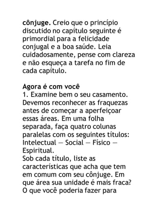 cônjuge. Creio que o princípio
discutido no capítulo seguinte é
primordial para a felicidade
conjugal e a boa saúde. Leia
cuidadosamente, pense com clareza
e não esqueça a tarefa no fim de
cada capítulo.
Agora é com você
1. Examine bem o seu casamento.
Devemos reconhecer as fraquezas
antes de começar a aperfeiçoar
essas áreas. Em uma folha
separada, faça quatro colunas
paralelas com os seguintes títulos:
Intelectual — Social — Físico —
Espiritual.
Sob cada título, liste as
características que acha que tem
em comum com seu cônjuge. Em
que área sua unidade é mais fraca?
O que você poderia fazer para
 