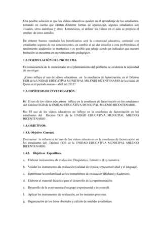 Una posible solución es que los vídeos educativos ayuden en el aprendizaje de los estudiantes,
tomando en cuenta que existen diferente formas de aprendizaje, algunos estudiantes son
visuales, otros auditivos y otros kinestésicos, al utilizar los vídeos en el aula se propicia el
empleo de estos sentidos.
De obtener buenos resultado los beneficiarios será la comunicad educativa, contando con
estudiantes seguros de sus conocimientos, en cambio al no dar solución a esta problemática el
rendimiento académico se mantendrá o es posible que rebaje siendo un indicador que nuestra
Intitución se encuentra en un estancamiento pedagógico.
1.2. FORMULACIÓN DEL PROBLEMA
En consecuencia de lo mencionado en el planteamiento del problema se evidencia la necesidad
de investigar:
¿Cómo influye el uso de videos educativos en la enseñanza de factorización, en el Décimo
EGB de la UNIDAD EDUCATIVA MUNICIPAL MILENIO BICENTENARIO de la ciudad de
Quito en el período marzo – abril del 2015?
1.3. HIPÓTESIS DE INVESTIGACIÓN.
Hi: El uso de los videos educativos influye en la enseñanza de factorización en los estudiantes
del Décimo EGB de la UNIDAD EDUCATIVA MUNICIPAL MILENIO BICENTENARIO.
Ho: El uso de los videos educativos no influye en la enseñanza de factorización en los
estudiantes del Décimo EGB de la UNIDAD EDUCATIVA MUNICIPAL MILENIO
BICENTENARIO.
1.4. OBJETIVOS.
1.4.1. Objetivo General.
Determinar la influencia del uso de los videos educativos en la enseñanza de factorización en
los estudiantes del Décimo EGB de la UNIDAD EDUCATIVA MUNICIPAL MILENIO
BICENTENARIO.
1.4.2. Objetivos Específicos.
a. Elaborar instrumentos de evaluación: Diagnóstico, formativo (1) y sumativa.
b. Validar los instrumentos de evaluación (calidad de técnica, representatividad y el lenguaje).
c. Determinar la confiabilidad de los instrumentos de evaluación (Richard y Kuderson).
d. Elaborar el material didáctico para el desarrollo de la experimentación.
e. Desarrollo de la experimentación (grupo experimental y de control).
f. Aplicar los instrumentos de evaluación, en los instantes previstos.
g. Organización de los datos obtenidos y cálculo de medidas estadísticas.
 