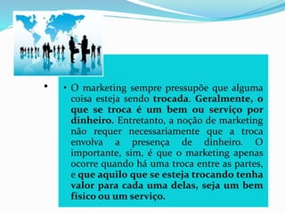 .
• O marketing sempre pressupõe que alguma
coisa esteja sendo trocada. Geralmente, o
que se troca é um bem ou serviço por
dinheiro. Entretanto, a noção de marketing
não requer necessariamente que a troca
envolva a presença de dinheiro. O
importante, sim, é que o marketing apenas
ocorre quando há uma troca entre as partes,
e que aquilo que se esteja trocando tenha
valor para cada uma delas, seja um bem
físico ou um serviço.
 