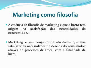 Marketing como filosofia
 A essência da filosofia de marketing é que o lucro tem
origem na satisfação das necessidades do
consumidor.
 Marketing é um conjunto de atividades que visa
satisfazer as necessidades de desejos do consumidor,
através de processos de troca, com a finalidade de
lucro.
 