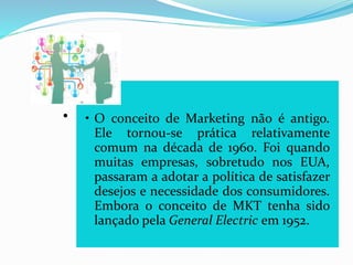 .
• O conceito de Marketing não é antigo.
Ele tornou-se prática relativamente
comum na década de 1960. Foi quando
muitas empresas, sobretudo nos EUA,
passaram a adotar a política de satisfazer
desejos e necessidade dos consumidores.
Embora o conceito de MKT tenha sido
lançado pela General Electric em 1952.
 
