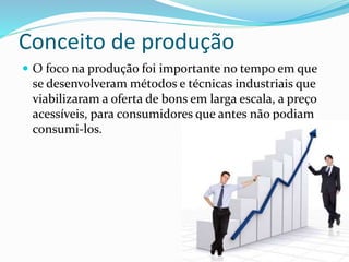 Conceito de produção
 O foco na produção foi importante no tempo em que
se desenvolveram métodos e técnicas industriais que
viabilizaram a oferta de bons em larga escala, a preço
acessíveis, para consumidores que antes não podiam
consumi-los.
 