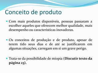 Conceito de produto
 Com mais produtos disponíveis, pessoas passaram a
escolher aqueles que oferecem melhor qualidade, mais
desempenho ou características inovadoras.
 Os conceitos de produção e de produto, apesar de
terem tido seus dias e de até se justificarem em
algumas situações, carregam em si um grave perigo.
 Trata-se da possibilidade de miopia (Discutir texto da
página 23).
 