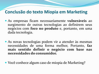 Conclusão do texto Miopia em Marketing
 As empresas ficam necessariamente vulneráveis ao
surgimento de outras tecnologias ao definirem seus
negócios com foco no produto e, portanto, em uma
dada tecnologia.
 As novas tecnologias podem vir a atender às mesmas
necessidades de uma forma melhor, Portanto, faz
mais sentido definir o negócio com base nas
necessidades do consumidor.
 Você conhece algum caso de miopia de Marketing?
 