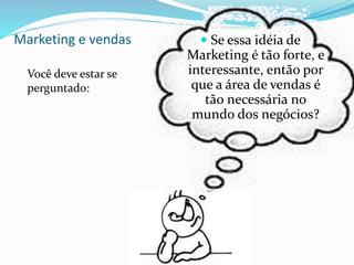 Marketing e vendas
Você deve estar se
perguntado:
 Se essa idéia de
Marketing é tão forte, e
interessante, então por
que a área de vendas é
tão necessária no
mundo dos negócios?
 