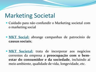 Marketing Societal
 Cuidado para não confundir o Marketing societal com
o marketing social
 MKT Social: abrange campanhas de patrocínio de
causas sociais;
 MKT Societal: trata de incorporar aos negócios
correntes da empresa a preocupação com o bem-
estar do consumidor e da sociedade, incluindo aí
meio ambiente, qualidade de vida, longevidade, etc.
 