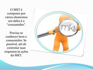 O MKT é
composto por
vários elementos
um deles é o
“consumidor”.
Precisa-se
conhecer bem o
consumidor. Se
possível, até de
controlar suas
respostas às ações
do MKT.
 