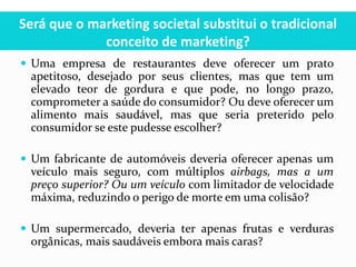Será que o marketing societal substitui o tradicional
conceito de marketing?
 Uma empresa de restaurantes deve oferecer um prato
apetitoso, desejado por seus clientes, mas que tem um
elevado teor de gordura e que pode, no longo prazo,
comprometer a saúde do consumidor? Ou deve oferecer um
alimento mais saudável, mas que seria preterido pelo
consumidor se este pudesse escolher?
 Um fabricante de automóveis deveria oferecer apenas um
veículo mais seguro, com múltiplos airbags, mas a um
preço superior? Ou um veículo com limitador de velocidade
máxima, reduzindo o perigo de morte em uma colisão?
 Um supermercado, deveria ter apenas frutas e verduras
orgânicas, mais saudáveis embora mais caras?
 