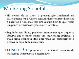 Marketing Societal
 Há menos de 50 anos, a preocupação ambiental era
praticamente nula. Certos consumidores estarão dispostos
a pagar 20 a 30% mais por um veículo híbrido que reduz
um pouco a emissão de gases do efeito-estufa.
 Seguindo esta linha, podemos argumentar que o que se
observa que é muito menos um marketing societal, e
mais uma resposta das empresas ao aparecimento
dessas necessidades societais.
 CONCLUSÃO: prevalece o tradicional conceito de
marketing, de resposta a necessidades.
 