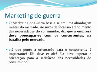Marketing de guerra
 O Marketing de Guerra baseia-se em uma abordagem
militar do mercado. Ao invés de focar no atendimento
das necessidades do consumidor, diz que a empresa
deve preocupar-se com os concorrentes, na
batalha pelo mercado.
 até que ponto a orientação para o concorrente é
importante? Ela deve existir? Ela deve superar a
orientação para a satisfação das necessidades do
consumidor?
 