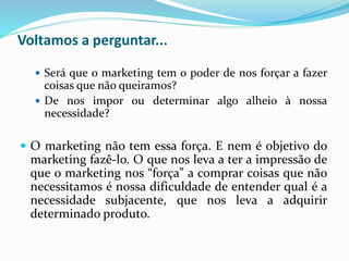 Voltamos a perguntar...
 Será que o marketing tem o poder de nos forçar a fazer
coisas que não queiramos?
 De nos impor ou determinar algo alheio à nossa
necessidade?
 O marketing não tem essa força. E nem é objetivo do
marketing fazê-lo. O que nos leva a ter a impressão de
que o marketing nos “força” a comprar coisas que não
necessitamos é nossa dificuldade de entender qual é a
necessidade subjacente, que nos leva a adquirir
determinado produto.
 