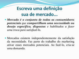 Escreva uma definição
sua de mercado...
 Mercado é o conjunto de todos os consumidores
potenciais que compartilham uma necessidade ou
desejo específico, dispostos e habilitados a fazer
uma troca para satisfazê-lo.
 Mercados existem independentemente da satisfação
da necessidade. Faz parte do trabalho do marketing
ativar esses mercados potenciais. Ao fazê-lo, cria-se
uma demanda.
 