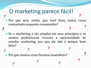 O marketing parece fácil!
 Por que será, então, que você ficou tantas vezes
contrariado enquanto consumidor?
 Se o marketing é tão simples em seus princípios e se
muitos profissionais tiveram a oportunidade de
estudar marketing, por que ele não é sempre bem
feito?
 Por que muitas vezes ficamos insatisfeito?
 