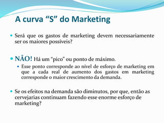 A curva “S” do Marketing
 Será que os gastos de marketing devem necessariamente
ser os maiores possíveis?
 NÃO! Há um “pico” ou ponto de máximo.
 Esse ponto corresponde ao nível de esforço de marketing em
que a cada real de aumento dos gastos em marketing
corresponde o maior crescimento da demanda.
 Se os efeitos na demanda são diminutos, por que, então as
cervejarias continuam fazendo esse enorme esforço de
marketing?
 
