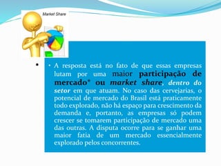 .
• A resposta está no fato de que essas empresas
lutam por uma maior participação de
mercado* ou market share, dentro do
setor em que atuam. No caso das cervejarias, o
potencial de mercado do Brasil está praticamente
todo explorado, não há espaço para crescimento da
demanda e, portanto, as empresas só podem
crescer se tomarem participação de mercado uma
das outras. A disputa ocorre para se ganhar uma
maior fatia de um mercado essencialmente
explorado pelos concorrentes.
 