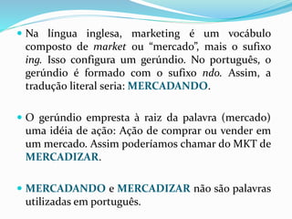  Na língua inglesa, marketing é um vocábulo
composto de market ou “mercado”, mais o sufixo
ing. Isso configura um gerúndio. No português, o
gerúndio é formado com o sufixo ndo. Assim, a
tradução literal seria: MERCADANDO.
 O gerúndio empresta à raiz da palavra (mercado)
uma idéia de ação: Ação de comprar ou vender em
um mercado. Assim poderíamos chamar do MKT de
MERCADIZAR.
 MERCADANDO e MERCADIZAR não são palavras
utilizadas em português.
 