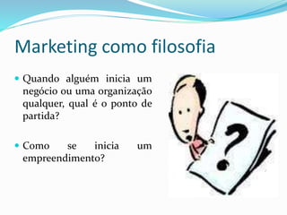 Marketing como filosofia
 Quando alguém inicia um
negócio ou uma organização
qualquer, qual é o ponto de
partida?
 Como se inicia um
empreendimento?
 