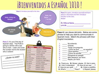 ¡BienvenidosaEspañol1010!
Hola, me
llamo ____.
/ Yo soy
_____.
¿De dónde
eres? (Yo) soy de
__________.
Hola, ¿cómo te
llamas?
Paso 1: Introduce yourself to the class
Paso 2: In pairs, introduce yourself and learn
about a classmate and then introduce
him/her to the class.
Model:
Él / Ella se llama _________________
y es de _________________.
Paso 3: It’s your first day of
Spanish class. The Profe is
going to call the roll to see
who is here. Listen and circle
the number next to the student
who is absent.
Paso 4: Las claves del éxito. Below are some
phrase to help you start to communicate in
Spanish more. Match the phrases with their
English translation.
1. _____ No entiendo.
2. _____ Gracias.
3. _____ Tengo una pregunta.
4. _____ ¿Cómo se dice ____ en español?
5. _____ ¿Qué significa _________?
6. _____ ¿Cómo se escribe _________?
7. _____ Pónganse en parejas.
8. _____ Más despacio, por favor.
9. _____ Repita, por favor.
A. Thank you. B. Slower, please. C. Get in pairs.
D. I don’t understand. E. How do you say ___?
F. How do you spell ___? G. I have a question.
H. What’s _________ mean? I. Repeat, please.
 