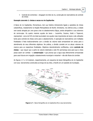 10Capítulo 1 Hidrologia Aplicada
Controle de enchentes – dragagem do leito do rio, construção de reservatórios de controle
de cheias
Exemplo concreto 1: cheias e secas no rio Capibaribe
A Bacia do rio Capibaribe, Pernambuco, tem sua história intimamente ligada a episódios de cheias
catastróficas, notadamente na Região Metropolitana de Recife. Entretanto, nos últimos anos, a cidade
vem sendo atingida por uma grave crise no abastecimento d’água, sendo obrigatório o uso extensivo
de carros-pipa. Os quatro maiores açudes da bacia – Jucazinho, Carpina, Goitá e Tapacurá,
representam cerca de 91% do total acumulado nos açudes mais importantes da bacia e são utilizados
tanto para controle de cheias como para o abastecimento. A operação de reservatórios com múltiplas
finalidades é feita tradicionalmente com a divisão do volume total armazenável em zonas para o
atendimento de seus diferentes objetivos. Na prática, a divisão consiste em se alocar volumes de
reserva para as respectivas finalidades. Objetivos diametralmente conflitantes, como controle de
cheias – que requer que a parte do volume destinada a este fim permaneça seca para que a cheia
possa assim ser contida – e conservação – que precisa que a água seja efetivamente armazenada
para usos futuros em irrigação e abastecimento municipal e industrial – não são fáceis de conciliar.
As figuras 1.7 e 1.8 mostram, respectivamente, um esquema da bacia hidrográfica do rio Capibaribe
com seus barramentos construídos ao longo de seu leito, e Recife em um episódio de inundação.
Figura 1.7 -- Bacia hidrográfica do rio Capibaribe (Pe) e seus barramentos
Ticiana Studart e Nilson Campos
 