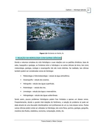 11Capítulo 1 Hidrologia Aplicada
Figura 1.6--Enchente em Recife, Pe
7. RELAÇÃO DA HIDROLOGIA COM OUTRAS CIÊNCIAS
Devido a natureza complexa do ciclo hidrológico e suas relações com os padrões climáticos, tipos de
solos, topografia e geologia, as fronteiras entre a hidrologia e as outras ciências da terra, tais como
meteorologia, geologia, ecologia e oceanografia não são muito distintas. Na realidade, tais ciências
também podem ser consideradas ramos da hidrologia:
Meteorologia e Hidrometeorologia – estudo da água atmosférica.
Oceanografia – estudo dos oceanos.
Hidrografia – estudo das águas superficiais.
Potamologia – estudo dos rios.
Limnologia – estudo dos lagos e reservatórios.
Hidrogeologia – estudo das águas subterrâneas.
Sendo assim, poucos problemas hidrológicos podem ficar limitados a apenas um desses ramos.
Freqüentemente, devido a grande inter-relações do fenômeno, a solução do problema só pode ser
dada através de uma discussão interdisciplinar com profissionais de um ou mais desses ramos. Muitas
outras ciências podem ainda ser utilizadas na Hidrologia, tais como física, química, geologia, geografia,
mecânica dos fluidos, estatística, economia, computação, direito, etc.
Ticiana Studart e Nilson Campos
 