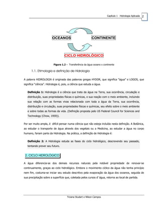 2Capítulo 1 Hidrologia Aplicada
OCEANOS CONTINENTE
CICLO HIDROLÓGICO
Figura 1.2 – Transferência da água oceano x continente
1.1. Etimologia e definição de Hidrologia
A palavra HIDROLOGIA é originada das palavras gregas HYDOR, que significa “água” e LOGOS, que
significa “ciência”. Hidrologia é, pois, a ciência que estuda a água.
Definição 1: Hidrologia é a ciência que trata da água na Terra, sua ocorrência, circulação e
distribuição, suas propriedades físicas e químicas, e sua reação com o meio ambiente, incluindo
sua relação com as formas vivas relacionada com toda a água da Terra, sua ocorrência,
distribuição e circulação, suas propriedades físicas e químicas, seu efeito sobre o meio ambiente
e sobre todas as formas da vida. (Definição proposta pelo US Federal Council for Sciences and
Technology (Chow, 1959)).
Por ser muito ampla, é difícil pensar numa ciência que não esteja incluída nesta definição. A Botânica,
ao estudar o transporte de água através dos vegetais ou a Medicina, ao estudar a água no corpo
humano, fariam parte da Hidrologia. Na prática, a definição de Hidrologia é:
Definição 2: A Hidrologia estuda as fases do ciclo hidrológico, descrevendo seu passado,
tentando prever seu futuro.
2. CICLO HIDROLÓGICO
A água diferencia-se dos demais recursos naturais pela notável propriedade de renovar-se
continuamente, graças ao ciclo hidrológico. Embora o movimento cíclico da água não tenha princípio
nem fim, costuma-se iniciar seu estudo descritivo pela evaporação da água dos oceanos, seguida de
sua precipitação sobre a superfície que, coletada pelos cursos d’ água, retorna ao local de partida.
Ticiana Studart e Nilson Campos
 