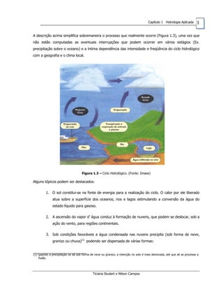 3Capítulo 1 Hidrologia Aplicada
A descrição acima simplifica sobremaneira o processo que realmente ocorre (Figura 1.3), uma vez que
não estão computadas as eventuais interrupções que podem ocorrer em vários estágios (Ex.
precipitação sobre o oceano) e a íntima dependência das intensidade e freqüência do ciclo hidrológico
com a geografia e o clima local.
Figura 1.3 – Ciclo Hidrológico. (Fonte: Dnaee)
Alguns tópicos podem ser destacados:
1. O sol constitui-se na fonte de energia para a realização do ciclo. O calor por ele liberado
atua sobre a superfície dos oceanos, rios e lagos estimulando a conversão da água do
estado líquido para gasoso.
2. A ascensão do vapor d’ água conduz à formação de nuvens, que podem se deslocar, sob a
ação do vento, para regiões continentais.
3. Sob condições favoráveis a água condensada nas nuvens precipita (sob forma de neve,
granizo ou chuva)(1)
podendo ser dispersada de várias formas:
(1) Quando a precipitação se dá sob forma de neve ou granizo, a retenção no solo é mais demorada, até que ali se processe a
fusão.
Ticiana Studart e Nilson Campos
 