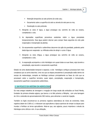 4Capítulo 1 Hidrologia Aplicada
Retenção temporária ao solo próximo de onde caiu;
Escoamento sobre a superfície do solo ou através do solo para os rios;
Penetração no solo profundo.
4. Atingindo os veios d’ água, a água prossegue seu caminho de volta ao oceano,
completando o ciclo.
5. As depressões superficiais porventura existentes retém a água precipitada
temporariamente. Essa água poderá retornar para compor fases seguintes do ciclo pela
evaporação e transpiração da plantas.
6. Os escoamentos superficial e subterrâneo decorrem da ação da gravidade, podendo parte
desta água ser evaporada ou infiltrada antes de atingir o curso d’ água.
7. Atingindo os veios d’água, a água prossegue seu caminho de volta ao oceano,
completando o ciclo.
8. A evaporação acompanha o ciclo hidrológico em quase todas as suas fases, seja durante a
precipitação, seja durante o escoamento superficial.
Dotado de certa aleatoriedade temporal e espacial, o ciclo hidrológico configura processos bem mais
complexos que os acima descritos. Uma vez que as etapas precedentes à precipitação estão dentro do
escopo da meteorologia, compete ao hidrólogo conhecer principalmente as fases do ciclo que se
processam sobre a superfície terrestre, quais sejam, precipitação, evaporação e transpiração,
escoamento superficial e escoamento subterrâneo.
3. UM POUCO DA HISTÓRIA DA HIDROLOGIA
Os mais antigos trabalhos de drenagem e irrigação em larga escala são atribuídos ao Faraó Menés,
fundador da primeira dinastia egípcia, que barrou o rio Nilo próximo a Mênphis, com uma barragem
de 15m e extensão de aproximadamente 500 metros, para alimentar o canal de irrigação.
Também no Egito encontram-se os primeiros registros sistemáticos de níveis de enchentes. Estes
registros datam de 3.500 a.C. e indicavam aos agricultores a época oportuna de romper os diques para
inundar e fertilizar as terras agricultáveis. Nota-se que, aos egípcios, pouco importava o estudo da
Hidrologia como ciência e sim. A sua utilização.
Ticiana Studart e Nilson Campos
 