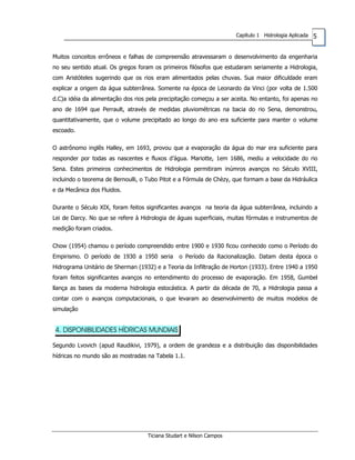 5Capítulo 1 Hidrologia Aplicada
Muitos conceitos errôneos e falhas de compreensão atravessaram o desenvolvimento da engenharia
no seu sentido atual. Os gregos foram os primeiros filósofos que estudaram seriamente a Hidrologia,
com Aristóteles sugerindo que os rios eram alimentados pelas chuvas. Sua maior dificuldade eram
explicar a origem da água subterrânea. Somente na época de Leonardo da Vinci (por volta de 1.500
d.C)a idéia da alimentação dos rios pela precipitação começou a ser aceita. No entanto, foi apenas no
ano de 1694 que Perrault, através de medidas pluviométricas na bacia do rio Sena, demonstrou,
quantitativamente, que o volume precipitado ao longo do ano era suficiente para manter o volume
escoado.
O astrônomo inglês Halley, em 1693, provou que a evaporação da água do mar era suficiente para
responder por todas as nascentes e fluxos d’água. Mariotte, 1em 1686, mediu a velocidade do rio
Sena. Estes primeiros conhecimentos de Hidrologia permitiram inúmros avanços no Século XVIII,
incluindo o teorema de Bernoulli, o Tubo Pitot e a Fórmula de Chèzy, que formam a base da Hidráulica
e da Mecânica dos Fluidos.
Durante o Século XIX, foram feitos significantes avanços na teoria da água subterrânea, incluindo a
Lei de Darcy. No que se refere à Hidrologia de águas superficiais, muitas fórmulas e instrumentos de
medição foram criados.
Chow (1954) chamou o período compreendido entre 1900 e 1930 ficou conhecido como o Período do
Empirismo. O período de 1930 a 1950 seria o Período da Racionalização. Datam desta época o
Hidrograma Unitário de Sherman (1932) e a Teoria da Infiltração de Horton (1933). Entre 1940 a 1950
foram feitos significantes avanços no entendimento do processo de evaporação. Em 1958, Gumbel
llança as bases da moderna hidrologia estocástica. A partir da década de 70, a Hidrologia passa a
contar com o avanços computacionais, o que levaram ao desenvolvimento de muitos modelos de
simulação
4. DISPONIBILIDADES HÍDRICAS MUNDIAIS
Segundo Lvovich (apud Raudikivi, 1979), a ordem de grandeza e a distribuição das disponibilidades
hídricas no mundo são as mostradas na Tabela 1.1.
Ticiana Studart e Nilson Campos
 