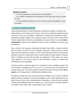 7Capítulo 1 Hidrologia Aplicada
Questões a se pensar:
1. Por que se preocupar com as várias fases do ciclo hidrológico?
2. Se o estudo da Hidrologia não era importante há 30-40 anos atrás, por que o deveria
ser hoje?
3. Se essa quantidade de água doce nunca foi motivo de grandes preocupações, por que o
seria agora?
5. A ÁGUA E O DESENVOLVIMENTO
A água sempre desempenhou um papel fundamental na história da humanidade. O surgimento das
cidades sempre se deu ao longo os rios. Entretanto, não se tinha a percepção da importância da água
como hoje, uma vez que sua qualidade e quantidade eram adequadas às necessidades da época –
abastecimento, diluição de dejetos, pesca, geração de energia, entre outros. Como as fontes hídricas
não eram desenvolvidas no limite de sua possibilidades, havia pouco interesse em se obter dados e
conhecimento a respeito de suas capacidades máximas, e assim a Hidrologia, como ciência, pouco
se desenvolveu.
Hoje, o cenário é outro. Segundo a Organização das Nações Unidas (ONU), o consumo mundial de
água doce dobrou nos últimos 50 anos e corresponde, atualmente, à metade de todos os recursos
hídricos acessíveis. Explorar tais recursos foi o motor do desenvolvimento econômico de muitos países,
sobretudo na agricultura, abastecimento humano e animal, geração de energia, indústria e transporte.
Porém a competição por água entre tais setores vem degradando as fontes naturais, das quais o
mundo depende. O ciclo natural da água tem sido interrompido ou alterado em regiões muito
artificializadas, como as megacidades.
É consenso geral que a gestão das águas é uma necessidade. E assim, a Hidrologia ressurge, hoje,
como ferramenta indispensável para tal fim, uma vez é a ciência que trata do entendimento dos
processos naturais que dão base aos projetos de suprimento de água. Só ela pode avaliar como e
quanto o ciclo hidrológico pode ser modificado pelas atividades humanas.
No passado, já existiam estes sinais de desconhecimento da Hidrologia, mas os mesmos só afetavam
pequenas parcelas da população e tinham pouca divulgação. Isto tem mudado significativamente nos
últimos 30 anos. Hoje já se tem o entendimento que a prosperidade e a sobrevivência da humanidade
é função da disponibilidade de água doce e potável e que, a cada ano nascem mais alguns milhões de
consumidores e não é criada, sequer, uma gota d’água a mais no Planeta.
Ticiana Studart e Nilson Campos
 