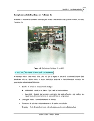 9Capítulo 1 Hidrologia Aplicada
Exemplo concreto 2: Inundação em Fortaleza, Ce
A Figura 1.6 mostra um problema de drenagem urbana característicos das grandes cidades, no caso,
Fortaleza, Ce.
Figura 1.6--Enchente em Fortaleza, Ce em 1997
6. APLICAÇÕES DA HIDROLOGIA À ENGENHARIA
A Hidrologia não é uma ciência pura, uma vez que o objeto de estudo é usualmente dirigido para
aplicações práticas, sendo assim, o termo “Hidrologia Aplicada” é freqüentemente utilizado. Eis
algumas das aplicações da hidrologia:
Escolha de fontes de abastecimento de água
Subterrânea - locação do poço e capacidade de bombeamento
Superficial – locação da barragem, estimativa da vazão afluente e da vazão a ser
regularizada, dimensionamento do reservatório e do sangradouro
Drenagem urbana – dimensionamento de bueiros
Drenagem de rodovias – dimensionamento de pontes e pontilhões
Irrigação – fonte de abastecimento, estimativa da evapotranspiração da cultura
Ticiana Studart e Nilson Campos
 