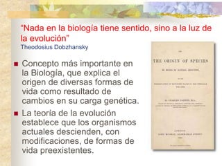 “Nada en la biología tiene sentido, sino a la luz de
la evolución”
Theodosius Dobzhansky
 Concepto más importante en
la Biología, que explica el
origen de diversas formas de
vida como resultado de
cambios en su carga genética.
 La teoría de la evolución
establece que los organismos
actuales descienden, con
modificaciones, de formas de
vida preexistentes.
 