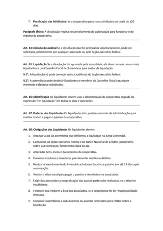 7. Paralisação das Atividades: Se a cooperativa parar suas atividades por mais de 120
dias.
Parágrafo Único: A dissolução resulta no cancelamento da autorização para funcionar e do
registro da cooperativa.
Art. 64: Dissolução Judicial Se a dissolução não for promovida voluntariamente, pode ser
solicitada judicialmente por qualquer associado ou pelo órgão executivo federal.
Art. 65: Liquidação Se a dissolução for aprovada pela assembleia, ela deve nomear um ou mais
liquidantes e um Conselho Fiscal de 3 membros para cuidar da liquidação.
§ 1º: A liquidação só pode começar após a audiência do órgão executivo federal.
§ 2º: A assembleia pode destituir liquidantes e membros do Conselho Fiscal a qualquer
momento e designar substitutos.
Art. 66: Identificação Os liquidantes devem usar a denominação da cooperativa seguida da
expressão "Em liquidação" em todos os atos e operações.
Art. 67: Poderes dos Liquidantes Os liquidantes têm poderes normais de administração para
realizar o ativo e pagar o passivo da cooperativa.
Art. 68: Obrigações dos Liquidantes Os liquidantes devem:
1. Arquivar a ata da assembleia que deliberou a liquidação na Junta Comercial.
2. Comunicar ao órgão executivo federal e ao Banco Nacional de Crédito Cooperativo
sobre sua nomeação, fornecendo cópia da ata.
3. Arrecadar bens, livros e documentos da cooperativa.
4. Convocar credores e devedores para levantar créditos e débitos.
5. Realizar o levantamento do inventário e balanço do ativo e passivo em até 15 dias após
a nomeação.
6. Vender o ativo social para pagar o passivo e reembolsar os associados.
7. Exigir dos associados a integralização das quotas-partes não realizadas, se o ativo for
insuficiente.
8. Fornecer aos credores a lista dos associados, se a cooperativa for de responsabilidade
ilimitada.
9. Convocar assembleias a cada 6 meses ou quando necessário para relatar sobre a
liquidação.
 
