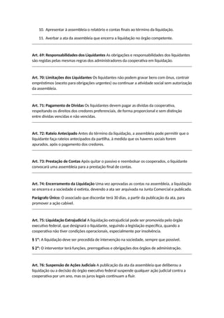 10. Apresentar à assembleia o relatório e contas finais ao término da liquidação.
11. Averbar a ata da assembleia que encerra a liquidação no órgão competente.
Art. 69: Responsabilidades dos Liquidantes As obrigações e responsabilidades dos liquidantes
são regidas pelas mesmas regras dos administradores da cooperativa em liquidação.
Art. 70: Limitações dos Liquidantes Os liquidantes não podem gravar bens com ônus, contrair
empréstimos (exceto para obrigações urgentes) ou continuar a atividade social sem autorização
da assembleia.
Art. 71: Pagamento de Dívidas Os liquidantes devem pagar as dívidas da cooperativa,
respeitando os direitos dos credores preferenciais, de forma proporcional e sem distinção
entre dívidas vencidas e não vencidas.
Art. 72: Rateio Antecipado Antes do término da liquidação, a assembleia pode permitir que o
liquidante faça rateios antecipados da partilha, à medida que os haveres sociais forem
apurados, após o pagamento dos credores.
Art. 73: Prestação de Contas Após quitar o passivo e reembolsar os cooperados, o liquidante
convocará uma assembleia para a prestação final de contas.
Art. 74: Encerramento da Liquidação Uma vez aprovadas as contas na assembleia, a liquidação
se encerra e a sociedade é extinta, devendo a ata ser arquivada na Junta Comercial e publicada.
Parágrafo Único: O associado que discordar terá 30 dias, a partir da publicação da ata, para
promover a ação cabível.
Art. 75: Liquidação Extrajudicial A liquidação extrajudicial pode ser promovida pelo órgão
executivo federal, que designará o liquidante, seguindo a legislação específica, quando a
cooperativa não tiver condições operacionais, especialmente por insolvência.
§ 1º: A liquidação deve ser precedida de intervenção na sociedade, sempre que possível.
§ 2º: O interventor terá funções, prerrogativas e obrigações dos órgãos de administração.
Art. 76: Suspensão de Ações Judiciais A publicação da ata da assembleia que deliberou a
liquidação ou a decisão do órgão executivo federal suspende qualquer ação judicial contra a
cooperativa por um ano, mas os juros legais continuam a fluir.
 