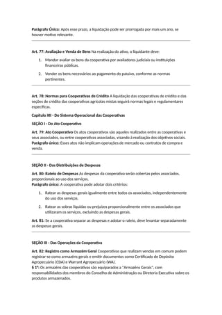Parágrafo Único: Após esse prazo, a liquidação pode ser prorrogada por mais um ano, se
houver motivo relevante.
Art. 77: Avaliação e Venda de Bens Na realização do ativo, o liquidante deve:
1. Mandar avaliar os bens da cooperativa por avaliadores judiciais ou instituições
financeiras públicas.
2. Vender os bens necessários ao pagamento do passivo, conforme as normas
pertinentes.
Art. 78: Normas para Cooperativas de Crédito A liquidação das cooperativas de crédito e das
seções de crédito das cooperativas agrícolas mistas seguirá normas legais e regulamentares
específicas.
Capítulo XII - Do Sistema Operacional das Cooperativas
SEÇÃO I - Do Ato Cooperativo
Art. 79: Ato Cooperativo Os atos cooperativos são aqueles realizados entre as cooperativas e
seus associados, ou entre cooperativas associadas, visando à realização dos objetivos sociais.
Parágrafo único: Esses atos não implicam operações de mercado ou contratos de compra e
venda.
SEÇÃO II - Das Distribuições de Despesas
Art. 80: Rateio de Despesas As despesas da cooperativa serão cobertas pelos associados,
proporcionais ao uso dos serviços.
Parágrafo único: A cooperativa pode adotar dois critérios:
1. Ratear as despesas gerais igualmente entre todos os associados, independentemente
do uso dos serviços.
2. Ratear as sobras líquidas ou prejuízos proporcionalmente entre os associados que
utilizaram os serviços, excluindo as despesas gerais.
Art. 81: Se a cooperativa separar as despesas e adotar o rateio, deve levantar separadamente
as despesas gerais.
SEÇÃO III - Das Operações da Cooperativa
Art. 82: Registro como Armazém Geral Cooperativas que realizam vendas em comum podem
registrar-se como armazéns gerais e emitir documentos como Certificado de Depósito
Agropecuário (CDA) e Warrant Agropecuário (WA).
§ 1°: Os armazéns das cooperativas são equiparados a "Armazéns Gerais", com
responsabilidades dos membros do Conselho de Administração ou Diretoria Executiva sobre os
produtos armazenados.
 