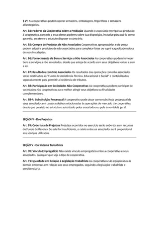 § 2°: As cooperativas podem operar armazéns, embalagens, frigoríficos e armazéns
alfandegários.
Art. 83: Poderes da Cooperativa sobre a Produção Quando o associado entrega sua produção
à cooperativa, concede a esta plenos poderes sobre sua disposição, inclusive para usá-la como
garantia, exceto se o estatuto dispuser o contrário.
Art. 85: Compra de Produtos de Não Associados Cooperativas agropecuárias e de pesca
podem adquirir produtos de não associados para completar lotes ou suprir capacidade ociosa
de suas instalações.
Art. 86: Fornecimento de Bens e Serviços a Não Associados As cooperativas podem fornecer
bens e serviços a não associados, desde que esteja de acordo com seus objetivos sociais e com
a lei.
Art. 87: Resultados com Não Associados Os resultados das operações com não associados
serão destinados ao "Fundo de Assistência Técnica, Educacional e Social" e contabilizados
separadamente para permitir a incidência de tributos.
Art. 88: Participação em Sociedades Não Cooperativas As cooperativas podem participar de
sociedades não cooperativas para melhor atingir seus objetivos ou finalidades
complementares.
Art. 88-A: Substituição Processual A cooperativa pode atuar como substituta processual de
seus associados em causas coletivas relacionadas às operações de mercado da cooperativa,
desde que previsto no estatuto e autorizado pelos associados ou pela assembleia geral.
SEÇÃO IV - Dos Prejuízos
Art. 89: Cobertura de Prejuízos Prejuízos ocorridos no exercício serão cobertos com recursos
do Fundo de Reserva. Se este for insuficiente, o rateio entre os associados será proporcional
aos serviços utilizados.
SEÇÃO V - Do Sistema Trabalhista
Art. 90: Vínculo Empregatício Não existe vínculo empregatício entre a cooperativa e seus
associados, qualquer que seja o tipo de cooperativa.
Art. 91: Igualdade em Relação à Legislação Trabalhista As cooperativas são equiparadas às
demais empresas em relação aos seus empregados, seguindo a legislação trabalhista e
previdenciária.
 