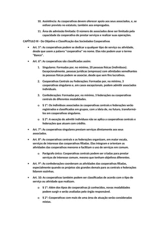 10. Assistência: As cooperativas devem oferecer apoio aos seus associados, e, se
estiver previsto no estatuto, também aos empregados.
11. Área de admissão limitada: O número de associados deve ser limitado pela
capacidade da cooperativa de prestar serviços e realizar suas operações.
CAPÍTULO III - Do Objetivo e Classificação das Sociedades Cooperativas
 Art. 5º: As cooperativas podem se dedicar a qualquer tipo de serviço ou atividade,
desde que usem a palavra "cooperativa" no nome. Elas não podem usar o termo
"Banco".
 Art. 6º: As cooperativas são classificadas assim:
1. Singulares: Formadas por, no mínimo, 20 pessoas físicas (indivíduos).
Excepcionalmente, pessoas jurídicas (empresas) com atividades semelhantes
às pessoas físicas podem se associar, desde que sem fins lucrativos.
2. Cooperativas Centrais ou Federações: Formadas por, no mínimo, 3
cooperativas singulares e, em casos excepcionais, podem admitir associados
individuais.
3. Confederações: Formadas por, no mínimo, 3 federações ou cooperativas
centrais de diferentes modalidades.
o § 1º: Os indivíduos associados às cooperativas centrais e federações serão
registrados e classificados em grupos, com a ideia de, no futuro, transformá-
los em cooperativas singulares.
o § 2º: A exceção de admitir indivíduos não se aplica a cooperativas centrais e
federações que atuam com crédito.
 Art. 7º: As cooperativas singulares prestam serviços diretamente aos seus
associados.
 Art. 8º: As cooperativas centrais e as federações organizam, em maior escala,
serviços de interesse das cooperativas filiadas. Elas integram e orientam as
atividades das cooperativas menores e facilitam o uso de serviços em comum.
o Parágrafo único: Cooperativas centrais podem ser criadas para prestar
serviços de interesse comum, mesmo que tenham objetivos diferentes.
 Art. 9º: As confederações coordenam as atividades das cooperativas filiadas,
especialmente quando os projetos são grandes demais para as centrais e federações
lidarem sozinhas.
 Art. 10: As cooperativas também podem ser classificadas de acordo com o tipo de
serviço ou atividade que realizam.
o § 1º: Além dos tipos de cooperativas já conhecidos, novas modalidades
podem surgir e serão avaliadas pelo órgão responsável.
o § 2º: Cooperativas com mais de uma área de atuação serão consideradas
mistas.
 