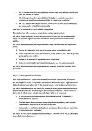  Art. 11: Cooperativas de responsabilidade limitada: cada associado só responde pelo
valor que investiu no capital.
 Art. 12: Cooperativas de responsabilidade ilimitada: os associados respondem
pessoalmente e solidariamente pelas dívidas da cooperativa, sem limite.
 Art. 13: A responsabilidade do associado com terceiros só pode ser cobrada depois
que a cooperativa for judicialmente cobrada.
CAPÍTULO IV - Constituição das Sociedades Cooperativas
Este capítulo fala sobre como uma cooperativa é criada e regulamentada.
Art. 14 - A cooperativa nasce quando seus fundadores decidem isso em uma Assembleia
Geral. Eles precisam registrar o que foi decidido em ata ou por meio de um documento
público.
Art. 15 - O documento que cria a cooperativa deve conter várias informações importantes,
como:
1. O nome da cooperativa, onde ela vai funcionar e qual será o objetivo dela.
2. Dados dos fundadores (nome, nacionalidade, idade, profissão, etc.), além de quantas
quotas-partes cada um tem.
3. Aprovação do estatuto (as regras internas da cooperativa).
4. Dados dos administradores e fiscais eleitos (aqueles que vão cuidar da gestão).
Art. 16 - O documento que cria a cooperativa e seus estatutos devem ser assinados pelos
fundadores.
Seção I - Autorização de Funcionamento
Essa seção explica como a cooperativa deve pedir autorização para começar a funcionar.
Art. 17 - Depois de criada, a cooperativa precisa enviar documentos para o órgão de controle
(federal, estadual ou local) em até 30 dias para conseguir a autorização de funcionamento.
Art. 18 - O órgão de controle tem até 60 dias para verificar se a cooperativa pode funcionar.
Se estiver tudo certo, eles devolvem alguns documentos autenticados e informam a Junta
Comercial do Estado (que é o órgão responsável por registros de empresas).
 Se o órgão controlador não responder dentro desses 60 dias, a cooperativa é
automaticamente aprovada.
 Caso falte algum documento ou a cooperativa não cumpra alguma regra, o órgão
controlador dá um prazo de 60 dias para corrigir isso.
 A cooperativa só é oficialmente legalizada quando seus documentos são arquivados
na Junta Comercial e publicados.
Se, depois de tudo pronto, a cooperativa não começar a funcionar em 90 dias, a autorização
é cancelada automaticamente.
 
