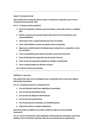 Seção II - Do Estatuto Social
Aqui são descritas as regras que devem constar no estatuto da cooperativa, que é como o
"manual de funcionamento" dela.
Art. 21 - O estatuto precisa especificar:
1. Nome da cooperativa, endereço, prazo de duração, a área onde vai atuar e o objetivo
dela.
2. Direitos e deveres dos associados (quem pode entrar e sair da cooperativa, suas
responsabilidades).
3. Informações sobre o capital social (quanto cada um investiu).
4. Como serão divididas as sobras ou prejuízos entre os associados.
5. Regras para a administração e fiscalização (quem vai gerenciar a cooperativa e como
isso será feito).
6. Como as assembleias gerais serão convocadas e como elas funcionarão.
7. Casos de dissolução da cooperativa (se ela precisar encerrar).
8. Como os bens da cooperativa poderão ser vendidos ou penhorados.
9. Como o estatuto poderá ser alterado no futuro.
10. O número mínimo de associados.
CAPÍTULO V - Dos Livros
Este capítulo fala sobre os livros obrigatórios que a cooperativa deve manter para registrar
informações importantes.
Art. 22 - A cooperativa deve ter os seguintes livros:
1. Livro de Matrícula (onde ficam registrados os associados).
2. Livro de Atas das Assembleias Gerais.
3. Livro de Atas dos Órgãos de Administração.
4. Livro de Atas do Conselho Fiscal.
5. Livro de presença dos associados nas assembleias gerais.
6. Outros livros fiscais e contábeis obrigatórios.
Esses livros podem ser digitais ou em fichas, desde que sigam as normas do órgão
responsável.
Art. 23 - No Livro de Matrícula, serão registradas as informações dos associados, como nome,
profissão, data de admissão e demissão, além de suas quotas-partes no capital social.
 