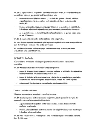 Art. 24 - O capital social da cooperativa é dividido em quotas-partes, e o valor de cada quota
não pode ser maior do que o maior salário mínimo do país.
 Nenhum associado pode ter mais de 1/3 do total das quotas, a não ser em casos
específicos (como nas cooperativas onde o capital está ligado ao tamanho da
produção).
 Pessoas jurídicas (como governos) que participam de cooperativas de eletricidade,
irrigação ou telecomunicações não precisam seguir essa regra de limite de quotas.
 As cooperativas não podem distribuir benefícios financeiros às quotas, exceto juros
de até 12% ao ano.
Art. 25 - O pagamento das quotas-partes pode ser feito em parcelas.
Art. 26 - Quando alguém transfere suas quotas para outra pessoa, isso deve ser registrado no
Livro de Matrícula e assinado pelas partes envolvidas.
Art. 27 - As quotas-partes podem ser pagas com bens avaliados, mas isso precisa ser
aprovado em uma Assembleia Geral.
CAPÍTULO VII - Dos Fundos
As cooperativas devem criar fundos para garantir seu funcionamento e ajudar seus
associados.
Art. 28 - As cooperativas devem criar dois fundos obrigatórios:
1. Fundo de Reserva: Usado para cobrir perdas e melhorar as atividades da cooperativa.
Ele é formado com 10% das sobras líquidas do ano.
2. Fundo de Assistência Técnica, Educacional e Social: Serve para ajudar os associados,
suas famílias e até os empregados da cooperativa, com 5% das sobras líquidas.
 A Assembleia Geral pode criar outros fundos com fins específicos.
CAPÍTULO VIII - Dos Associados
Fala sobre quem pode ser associado e como isso funciona.
Art. 29 - Qualquer pessoa pode se associar à cooperativa, desde que aceite as regras da
cooperativa e preencha os requisitos do estatuto.
 Algumas cooperativas podem limitar a associação a pessoas de determinada
profissão ou atividade.
 Pessoas jurídicas também podem se associar em cooperativas de pesca, eletrificação,
irrigação e telecomunicações.
Art. 30 - Para ser associado, a pessoa precisa ter o pedido de ingresso aprovado e assinar o
Livro de Matrícula.
 