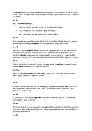 A Assembleia pode demitir pessoas da administração ou do conselho fiscal. Se essa demissão
afetar a gestão da cooperativa, a Assembleia pode nomear alguém temporário para o cargo por
até 30 dias.
Art. 40:
Para a Assembleia começar:
 Na 1ª convocação, precisam estar presentes 2/3 dos associados.
 Na 2ª convocação, basta a metade + 1 dos associados.
 Na 3ª convocação, precisa ter pelo menos 10 associados.
Art. 41:
Nas cooperativas grandes (centrais ou federações), os associados não participam diretamente.
Eles são representados por delegados escolhidos pelas suas cooperativas locais.
Art. 42:
Cada associado tem direito a um voto, mesmo que tenha muitas quotas. Não pode mandar
outra pessoa votar por ele (sem procuração). Se a cooperativa for muito grande, pode-se
escolher delegados para representarem os associados na Assembleia. Se a cooperativa for
menor, mas tiver associados que moram longe (a mais de 50 km), também pode ter delegados.
Art. 43:
Se uma decisão da Assembleia for tomada com erro, fraude ou violando a lei, os associados
têm até 4 anos para pedir a anulação dessa decisão.
Art. 43-A:
Agora as Assembleias podem ser feitas online. Os associados podem participar e votar de
forma digital, conforme as regras do governo.
Art. 47:
A cooperativa é administrada por uma Diretoria ou Conselho de Administração, eleitos pela
Assembleia Geral, com mandato de até 4 anos. É obrigatório renovar, no mínimo, 1/3 do
Conselho em cada eleição.
Art. 48:
A administração pode contratar gerentes (técnicos ou comerciais) que não são associados,
definindo seus cargos e salários.
Art. 49:
Os administradores não são responsáveis pessoalmente pelas dívidas da cooperativa, exceto se
agirem com culpa ou dolo (má-fé). Porém, a cooperativa também pode ser responsabilizada se
se beneficiar desses atos.
Art. 50:
 