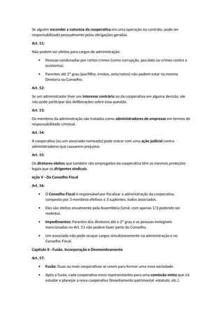 Se alguém esconder a natureza da cooperativa em uma operação ou contrato, pode ser
responsabilizado pessoalmente pelas obrigações geradas.
Art. 51:
Não podem ser eleitos para cargos de administração:
 Pessoas condenadas por certos crimes (como corrupção, peculato ou crimes contra a
economia).
 Parentes até 2º grau (pai/filho, irmãos, avós/netos) não podem estar na mesma
Diretoria ou Conselho.
Art. 52:
Se um administrador tiver um interesse contrário ao da cooperativa em alguma decisão, ele
não pode participar das deliberações sobre essa questão.
Art. 53:
Os membros da administração são tratados como administradores de empresas em termos de
responsabilidade criminal.
Art. 54:
A cooperativa (ou um associado nomeado) pode entrar com uma ação judicial contra
administradores que causarem prejuízos.
Art. 55:
Os diretores eleitos que também são empregados da cooperativa têm as mesmas proteções
legais que os dirigentes sindicais.
eção V - Do Conselho Fiscal
Art. 56:
 O Conselho Fiscal é responsável por fiscalizar a administração da cooperativa,
composto por 3 membros efetivos e 3 suplentes, todos associados.
 Eles são eleitos anualmente pela Assembleia Geral, com apenas 1/3 podendo ser
reeleitos.
 Impedimentos: Parentes dos diretores até o 2º grau e as pessoas inelegíveis
mencionadas no Art. 51 não podem fazer parte do Conselho.
 Um associado não pode ocupar cargos simultaneamente na administração e no
Conselho Fiscal.
Capítulo X - Fusão, Incorporação e Desmembramento
Art. 57:
 Fusão: Duas ou mais cooperativas se unem para formar uma nova sociedade.
 Após a fusão, cada cooperativa envia representantes para uma comissão mista que irá
estudar e planejar a nova cooperativa (levantamento patrimonial, estatuto, etc.).
 