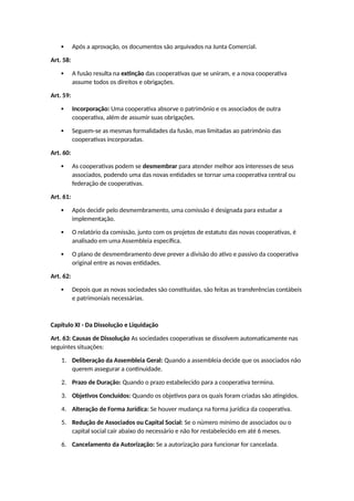  Após a aprovação, os documentos são arquivados na Junta Comercial.
Art. 58:
 A fusão resulta na extinção das cooperativas que se uniram, e a nova cooperativa
assume todos os direitos e obrigações.
Art. 59:
 Incorporação: Uma cooperativa absorve o patrimônio e os associados de outra
cooperativa, além de assumir suas obrigações.
 Seguem-se as mesmas formalidades da fusão, mas limitadas ao patrimônio das
cooperativas incorporadas.
Art. 60:
 As cooperativas podem se desmembrar para atender melhor aos interesses de seus
associados, podendo uma das novas entidades se tornar uma cooperativa central ou
federação de cooperativas.
Art. 61:
 Após decidir pelo desmembramento, uma comissão é designada para estudar a
implementação.
 O relatório da comissão, junto com os projetos de estatuto das novas cooperativas, é
analisado em uma Assembleia específica.
 O plano de desmembramento deve prever a divisão do ativo e passivo da cooperativa
original entre as novas entidades.
Art. 62:
 Depois que as novas sociedades são constituídas, são feitas as transferências contábeis
e patrimoniais necessárias.
Capítulo XI - Da Dissolução e Liquidação
Art. 63: Causas de Dissolução As sociedades cooperativas se dissolvem automaticamente nas
seguintes situações:
1. Deliberação da Assembleia Geral: Quando a assembleia decide que os associados não
querem assegurar a continuidade.
2. Prazo de Duração: Quando o prazo estabelecido para a cooperativa termina.
3. Objetivos Concluídos: Quando os objetivos para os quais foram criadas são atingidos.
4. Alteração de Forma Jurídica: Se houver mudança na forma jurídica da cooperativa.
5. Redução de Associados ou Capital Social: Se o número mínimo de associados ou o
capital social cair abaixo do necessário e não for restabelecido em até 6 meses.
6. Cancelamento da Autorização: Se a autorização para funcionar for cancelada.
 