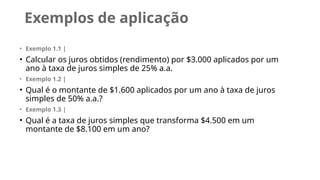 Exemplos de aplicação
• Exemplo 1.1 |
• Calcular os juros obtidos (rendimento) por $3.000 aplicados por um
ano à taxa de juros simples de 25% a.a.
• Exemplo 1.2 |
• Qual é o montante de $1.600 aplicados por um ano à taxa de juros
simples de 50% a.a.?
• Exemplo 1.3 |
• Qual é a taxa de juros simples que transforma $4.500 em um
montante de $8.100 em um ano?
 